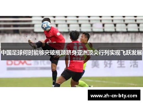 中国足球何时能够突破瓶颈跻身亚洲顶尖行列实现飞跃发展 中国足球何时能够突破瓶颈跻身亚洲顶尖行列实现飞跃发展